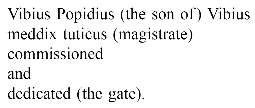 Pompeii Porta Nola. Oscan inscription found on the inner (city) side of the arch.
According to Van der Graaff, aggressively translated into English, it reads:
Vibius Popidius (the son of ) Vibius
meddix tuticus (magistrate)
commissioned
and
dedicated (the gate).
Vibius was a rich wine trader belonging to the powerful Popidii clan. He actively built public structures around the city. 
A stray inscription indicates that he financed the tuff colonnade on the south side of the Forum (Note 90). ………………………….
The Porta Nola, the best surviving example of the type, highlights how the juxtaposition of travertine bastions, tuff corridor, and a plastered vault accentuated the progression through the agger.
See Van der Graaff, I. (2018). The Fortifications of Pompeii and Ancient Italy. Routledge, (p.98-99, Notes 89 and 90.)
