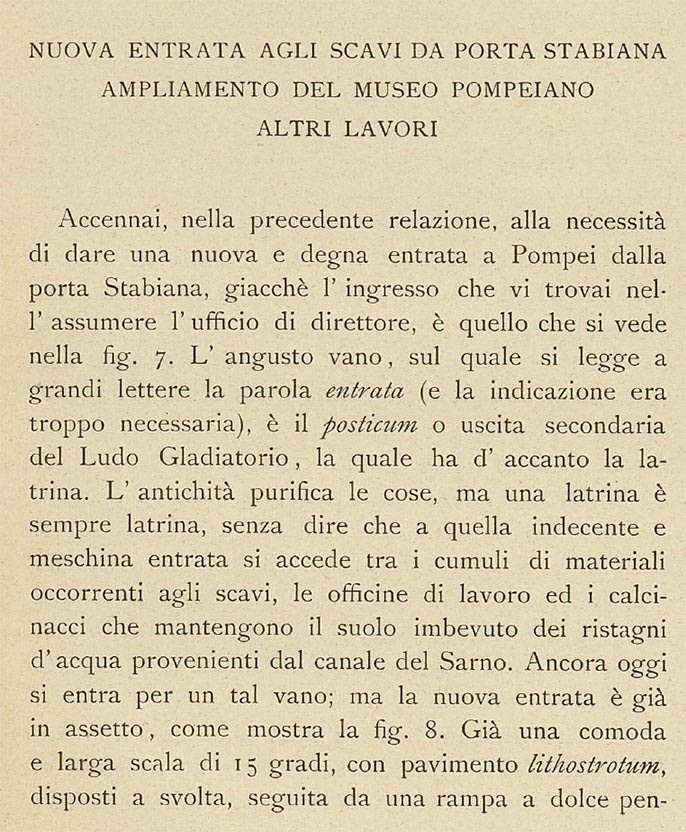 Porta Stabia, Pompeii. 1908 description by Sogliano. New Entrance To The Scavi From Porta Stabiana.
According to Sogliano –
In the previous report I mentioned the necessity of giving a new and worthy entrance to Pompeii from the Stabian Gate, since the entrance I found there when I assumed the office of director, is the one seen in Fig.7. The narrow doorway/room, on which one reads the word “ENTRANCE” in large letters (and the indication was very necessary), is the posticum or secondary exit of the Ludo Gladiatorium, which has the latrine next to it. Antiquity purifies things, but a latrine is always a latrine, not to mention that the indecent and petty entrance is accessed among the heaps of material needed for excavations, the works’ office and the rubble that keeps the soil soaked in stagnant water from the Sarno Canal.
To this day, one enters through such a doorway; but the new entrance is already in position, as shown in fig.8.
See Sogliano, A. (1908). Dei lavori eseguiti in Pompei dal 1 Aprile 1907 a tutto Giugno 1908. (p.23).