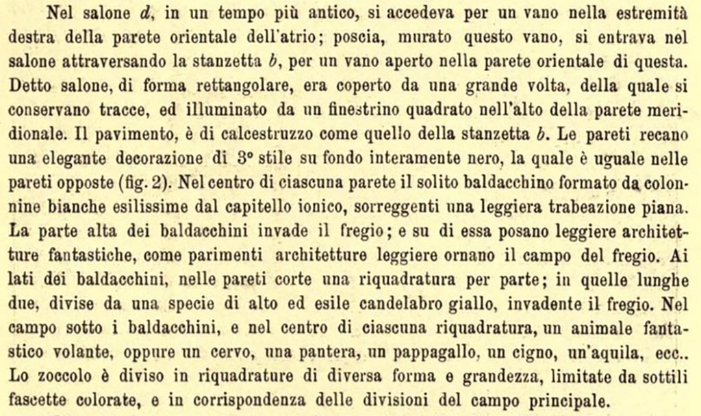 III.2.1 Pompeii. c. June/July 1915. Description of “Salone d”, room 7.
In salone (d), in an earlier time, there was access through a doorway at the right end of the east wall in the atrium; then having walled-up this doorway, one entered the room through the small room (b) (our room 6), through an open doorway in the east wall of the latter. 
This room, rectangular in shape, was covered by a large vault, traces of which are preserved, and lit by a square window at the top of the south wall.
The floor is made of crushed limestone like that of the small room (b). The walls bear an elegant decoration of 3rd Style on an entirely black background, which is the same on the opposite walls (fig.2 above). In the centre of each wall is the usual canopy formed by very thin white columns with Ionic capitals, supporting a light flat entablature. The upper part of the canopies invades the frieze; and on it rest light architectures, just as they likewise adorn the field of the frieze. On the sides of the canopies, on the short walls, a panel on each side; on the two long walls, divided by a sort of tall and slender yellow candelabrum, invading the frieze. In the area under the canopies, and in the centre of each panel, a “fantastic” flying animal, or a deer, a panther, a parrot, a swan, an eagle, etc.
The plinth/zoccolo is divided into panels of different shapes and sizes, limited by thin coloured bands, and in correspondence with the divisions of the main area of wall.
See Notizie degli Scavi di Antichità, 1915, (p.337).