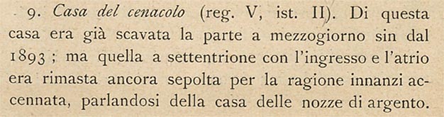 V.2.h Pompeii. Description of excavation by Sogliano.
See Sogliano, A., 1909. Dei lavori eseguiti in Pompei dal i Luglio 1908 a tutto Giugno 1909. Napoli: d’Auria, (p.16).
According to Sogliano –
“The south part of this house was excavated since 1893; but the northern part with the entrance and atrium remained buried for the reason already mentioned, that we spoke about in the House of the Silver Wedding.
Several bits of fluted columns, the bases and capitals of Nocera tuff found here and there in this house would not have found their ancient place, if the collapse of the upper part of the wall facing the atrium (fig. 3, A), had also brought down a piece (a) of the stylobate, also made of Nocerine tuff, which, adhering to the wall on the right, clearly showed that layout of the half-column with the straight outline of a door, and marked with its original position the level of the floor above the tablinum and the two rooms on its sides, of which only the one on the right is seen in our photo (fig.3).”
See Sogliano, A., 1909. Dei lavori eseguiti in Pompei dal i Luglio 1908 a tutto Giugno 1909. Napoli: d’Auria, (p.16-17).