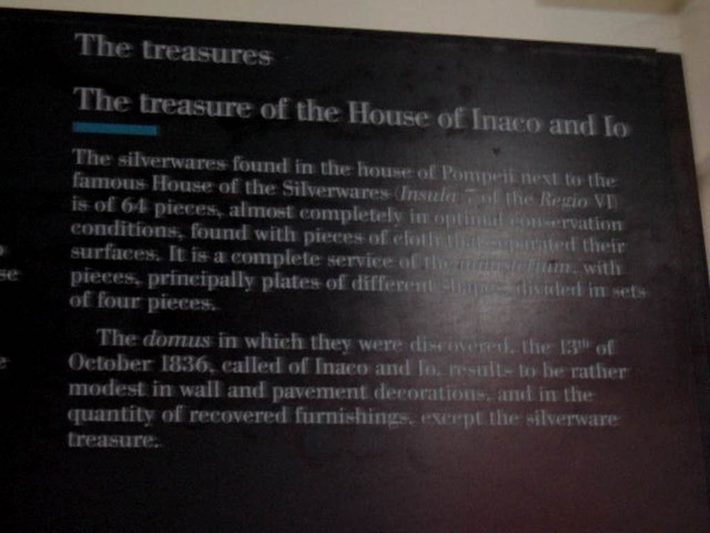 VI.7.19 Casa di Inaco ed Io or House of Fabii Tyrannus and Iarinus.
Card from Naples Museum – The treasure of the House of Inaco and Io.
“The silverwares found in the house of Pompeii next to the famous House of the Silverwares (Insula 7 of the Regio VI) is of 64 pieces, 
almost completely in optimal conservation conditions, found with pieces of cloth that separated their surfaces.  It is a complete service of the ministerium, with pieces, principally plates of different shapes divided in sets of four pieces.  The domus in which they were discovered, the 13th of October 1836, called of Inaco and Io, results to be rather modest in wall and  pavement decorations, and in their quantity of recovered furnishings, except the silverware treasure”.