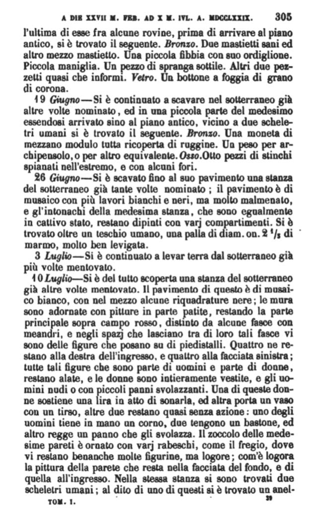Copy of PAH, 1, 1, 305, 1779.
According to Pagano & Prisciandaro, the items found on 10th July 1779 were taken from a room in the sotterranei, mentioned many times before.
They locate this room as being in VI.17.15-18. The flooring was of white mosaic, with some black panels in the centre; the walls were decorated with some paintings, in part worn-out and faded, they remained in the main part on a red background, separated by some bands with meanders, and in the space that was left between the bands, were some figures placed on pedestals. Four of them remained to the right of the entrance, and four on the left; all of these figures, some men and some women, were flying figures. The women were entirely clothed, and the men nude or with small fluttering clothes. The zoccolo of the same walls were decorated with various arabesques, as was the frieze, where there were many figures, but worn out and faded, as those of the entrance. In the same room, two human skeletons were found: one with a gold ring ………..etc.