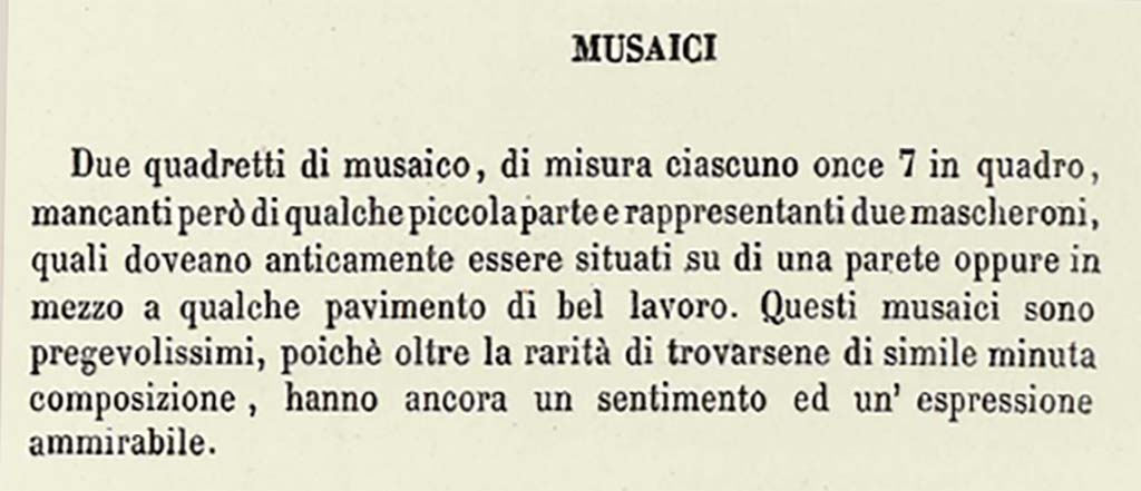 VII.13.23 or VII.9.7/8 Pompeii. Description by Niccolini of “Different Objects found in the building called the Pantheon - Mosaics”.
This description does seem to refer to a solitary mask in each square.
According to Niccolini, vol. 1, pt.2, 1854, p.15, see above –
“Two mosaic masks, each measuring once 7 squared (approximately 6.5 inches), however missing some small part, representing two masks, which in ancient times would have been located on a wall, or even in the middle of some floor of good work. These mosaics are very precious, because beyond the rarity of the finding of them here of similar minute composition, they still have an admirable feeling and expression.”
See Niccolini F, 1854. Le case ed i monumenti di Pompei: Volume Primo. Napoli. Panteon p.15.
Mazois does not mention any mosaics found in the Macellum.
According to PAH –
17th November 1821 -
“In the third existing workshop to the right of the abovementioned road facing the Forum, two mosaic squares have been discovered in this week, each measuring on.7 squared (approx. 6.5 inches squared), missing, however, some small part, representing two masks, which in ancient times would have been located on a wall, or even in the middle of some floor of good work. These mosaics are very valuable, because beyond the rarity of the finding of them here of similar minute composition, they still have an admirable feeling and expression, and that small missing part being restored, they will become of much greater value.”
See Fiorelli G., 1862. Pompeianarum antiquitatum historia, Vol. 2: 1819 - 1860, Naples, p. 44-5.
According to Pagano and Prisciandaro, these masks were found in VII.13.23, now in Naples Museum, Inv. nos. 109679 and 109687, although there is some discrepancy in their description or where they were found.  
No. 109679 was reputedly a bronze candelabra found 11th February 1872 in I.3.3.
No. 109687 was found 13th May 1873 in I.2.29.
See Pagano, M. and Prisciandaro, R., 2006. Studio sulle provenienze degli oggetti rinvenuti negli scavi borbonici del regno di Napoli. Naples: Nicola Longobardi, (p.123).