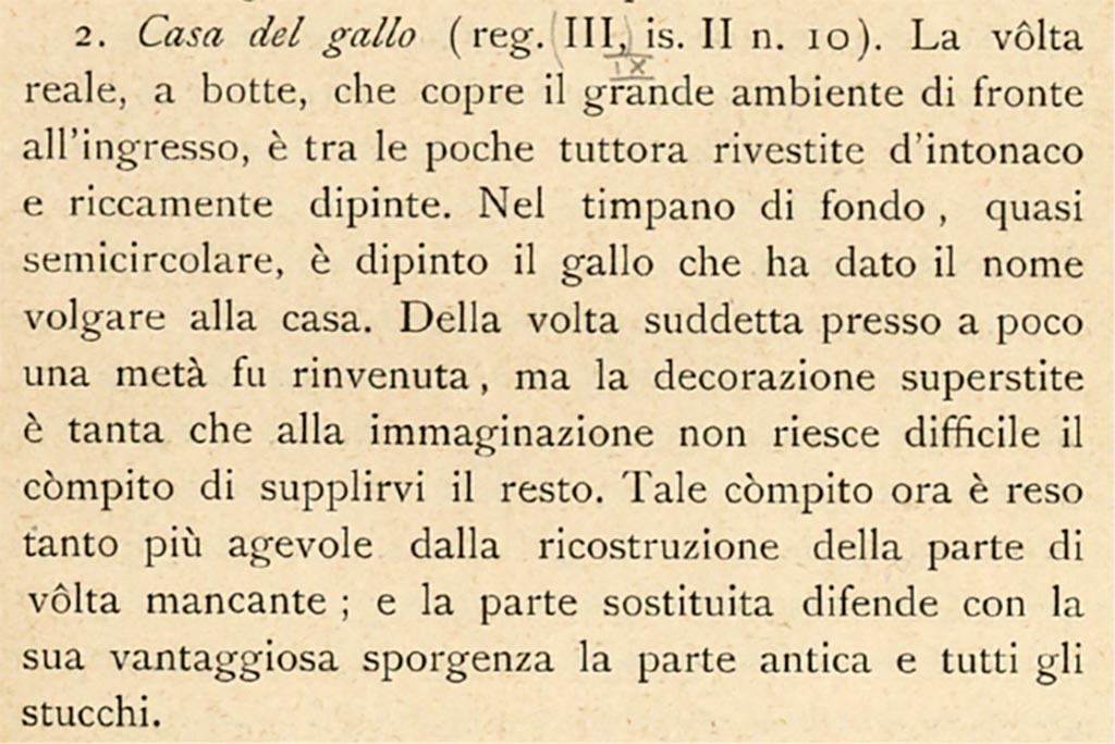 IX.2.10 Pompeii. c.1908-1909. Description by Sogliano, described as III.II.10.
According to Sogliano –
« The real barrel vault, which covers the large room facing the entrance is one of the few still covered with plaster and richly painted. 
In the back tympanum, almost semicircular, the rooster was painted which gave the house its vulgar name. 
Of the above-mentioned vault almost a half was found, but the surviving decoration was so great that it is not difficult for the imagination to supply the rest. This task is now made all the easier by the reconstruction of the missing part of the vault; and the replaced part defends the ancient part and all the stuccoes with its advantageous ledge.”
See Sogliano, A. (1909). Dei lavori eseguiti in Pompei dal 1 Luglio 1908 a tutto Giugno 1909. (p.11).