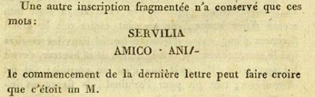 Pompeii HGE34. 1813. De Clarac recorded a fragment of an inscription with the words SERVILIA AMICO ANIM. See Clarac F. de, 1813. Fouille faite à Pompei en présence de S. M. la Reine des Deux Siciles, le 18 Mars 1813.   (p. 44).  In February 2011 Dr Peter Kruschwitz and Virginia Campbell from the University of Reading, UK, identified the piece as being part of the HGE34 tomb tablet. This added the name of Servilia, the wife of Lucius and the tablet now translates as ‘Lucius Caltilius Pamphilus, freedman of Lucius, member of the Collinian tribe, for his wife Servilia, in a loving spirit.' The tablet is now in Naples Archaeological Museum.