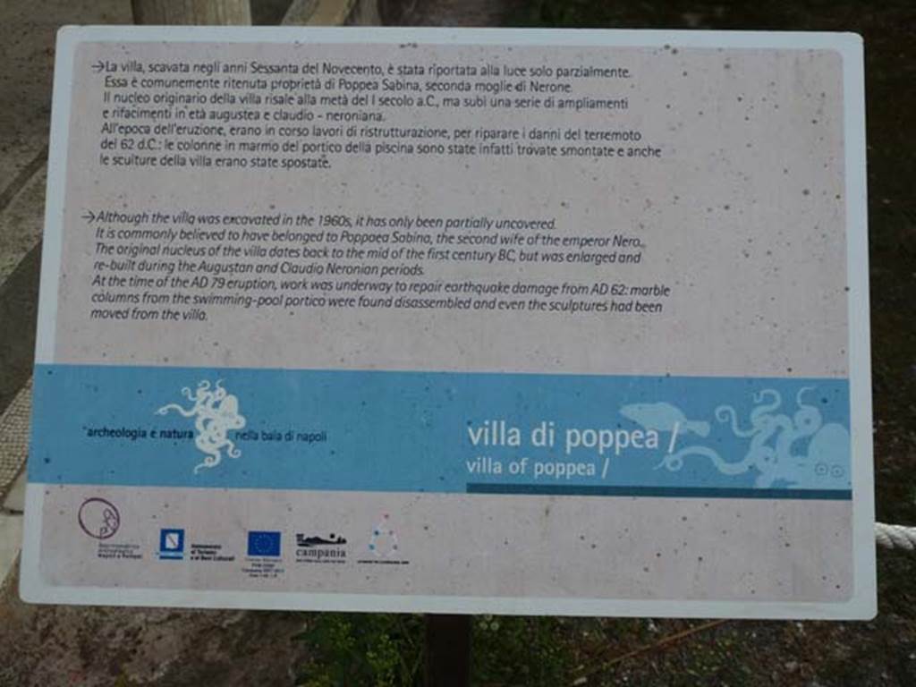 Oplontis Villa of Poppea, September 2011. Description noticeboard. Photo courtesy of Michael Binns.
La villa, scavata negli anni Sessanta del Novecento, e stata riportata alla luce parzialmente. Essa e comunemente ritenuta proprieta di Poppea Sabina, seconda moglie di Nerone. Il nucleo originario della villa risale alla meta del I secolo a C., ma subi una serie di ampliamenti e rifacimenti in eta augustea e claudio-neroniana. 
All’epoca dell’eruzione, erano in corso lavori di ristrutturazione, per riparare i danni del terremoto del 62 d.C: le colonne in marmo del portico della piscina sono state infatti trovate smontate e anche le sculture della villa erano state spostate.
Although the villa was excavated in the 1960’s, it has only been partially uncovered.
It is commonly believed to have belonged to Poppaea Sabina, the second wife of the emporer Nero. The original nucleus of the villa dates back to the middle of the first century BC but was enlarged and re-built during the Augustan and Claudio Neronian periods. At the time of the AD79 eruption, work was underway to repair earthquake damage from AD62: marble columns from the swimming pool portico were found disassembled and even the sculptures had been moved from the villa.